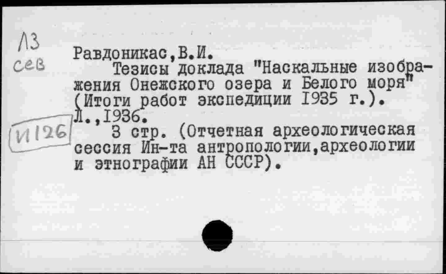 ﻿Равдоникас,В.И.
Тезисы доклада "Наскальные изображения Онежского озера и Белого моря” (Итоги работ экспедиции 1935 г.).
,	Л.,1936.
3 стр. (Отчетная археологическая сессия Ин-та антропологий,археологии и этнографии АН СССР).